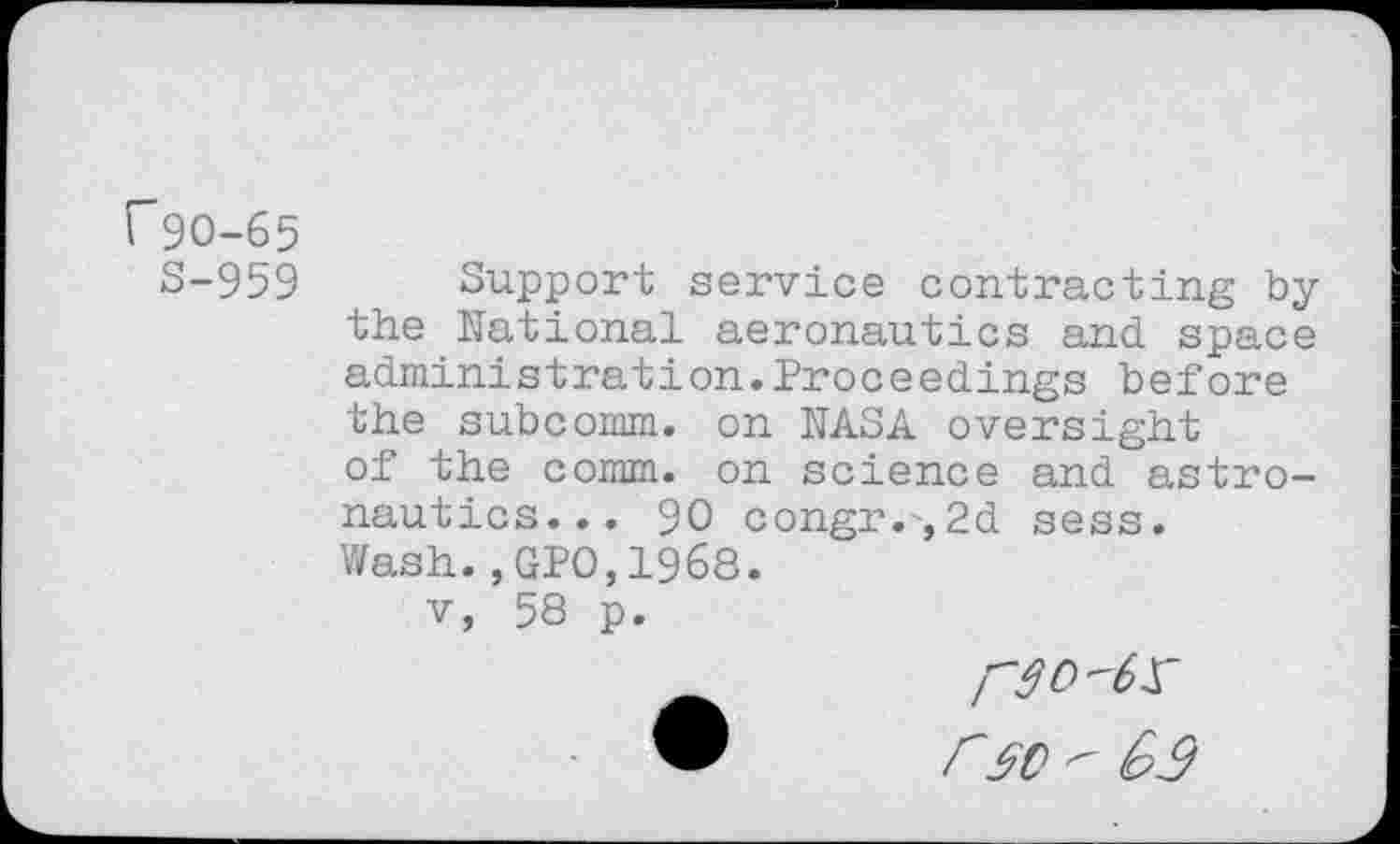 ﻿f90-65
S-959
Support service contracting by the National aeronautics and space administration.Proceedings before the subcomm, on NASA oversight of the comm, on science and astronautics... 90 congr.,2d sess. Wash.,GPO, 1968.
v, 58 p.
r sc " 63